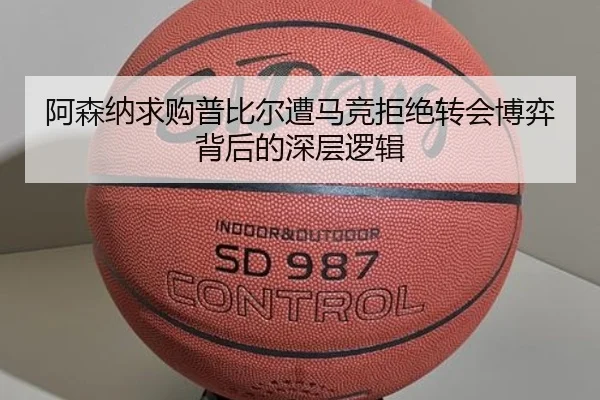 阿森纳求购普比尔遭马竞拒绝转会博弈背后的深层逻辑